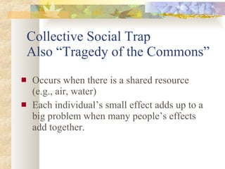 Collective Social Trap Also “Tragedy of the Commons” Occurs when there is a shared resource (e.g., air, water) Each individual’s small effect adds up to a big problem when many people’s effects add together. 
