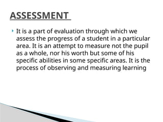  It is a part of evaluation through which we
assess the progress of a student in a particular
area. It is an attempt to measure not the pupil
as a whole, nor his worth but some of his
specific abilities in some specific areas. It is the
process of observing and measuring learning
ASSESSMENT
 