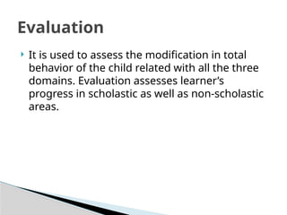  It is used to assess the modification in total
behavior of the child related with all the three
domains. Evaluation assesses learner’s
progress in scholastic as well as non-scholastic
areas.
Evaluation
 