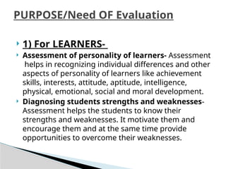  1) For LEARNERS-
 Assessment of personality of learners- Assessment
helps in recognizing individual differences and other
aspects of personality of learners like achievement
skills, interests, attitude, aptitude, intelligence,
physical, emotional, social and moral development.
 Diagnosing students strengths and weaknesses-
Assessment helps the students to know their
strengths and weaknesses. It motivate them and
encourage them and at the same time provide
opportunities to overcome their weaknesses.
PURPOSE/Need OF Evaluation
 