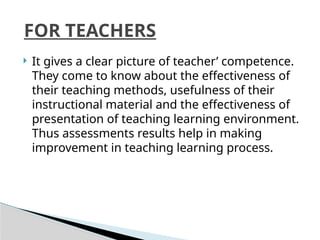  It gives a clear picture of teacher’ competence.
They come to know about the effectiveness of
their teaching methods, usefulness of their
instructional material and the effectiveness of
presentation of teaching learning environment.
Thus assessments results help in making
improvement in teaching learning process.
FOR TEACHERS
 