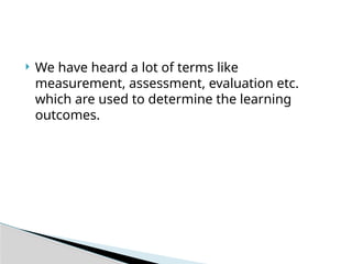  We have heard a lot of terms like
measurement, assessment, evaluation etc.
which are used to determine the learning
outcomes.
 