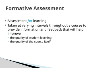 Formative Assessment
 Assessment for learning
 Taken at varying intervals throughout a course to
provide information and feedback that will help
improve
◦ the quality of student learning
◦ the quality of the course itself
 