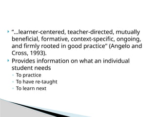  “…learner-centered, teacher-directed, mutually
beneficial, formative, context-specific, ongoing,
and firmly rooted in good practice" (Angelo and
Cross, 1993).
 Provides information on what an individual
student needs
◦ To practice
◦ To have re-taught
◦ To learn next
 
