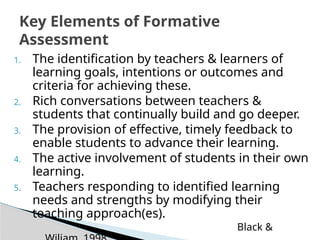 1. The identification by teachers & learners of
learning goals, intentions or outcomes and
criteria for achieving these.
2. Rich conversations between teachers &
students that continually build and go deeper.
3. The provision of effective, timely feedback to
enable students to advance their learning.
4. The active involvement of students in their own
learning.
5. Teachers responding to identified learning
needs and strengths by modifying their
teaching approach(es).
Black &
Key Elements of Formative
Assessment
 