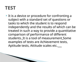  It is a device or procedure for confronting a
subject with a standard set of questions or
tasks to which the student is to respond
independently and the results of which can be
treated in such a way to provide a quantitative
comparison of performance of different
students. It is a tool of measurement Some
examples of tests are Achievement tests,
Aptitude tests, Attitude scales etc.
TEST
 
