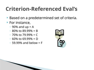  Based on a predetermined set of criteria.
 For instance,
◦ 90% and up = A
◦ 80% to 89.99% = B
◦ 70% to 79.99% = C
◦ 60% to 69.99% = D
◦ 59.99% and below = F
Criterion-Referenced Eval’s
 