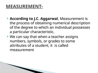  According to J.C. Aggarwal, Measurement is
the process of obtaining numerical description
of the degree to which an individual possesses
a particular characteristic.
 We can say that when a teacher assigns
numbers, symbols, or grades to some
attributes of a student, it is called
measurement
MEASUREMENT-
 