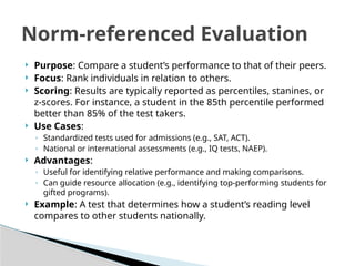  Purpose: Compare a student’s performance to that of their peers.
 Focus: Rank individuals in relation to others.
 Scoring: Results are typically reported as percentiles, stanines, or
z-scores. For instance, a student in the 85th percentile performed
better than 85% of the test takers.
 Use Cases:
◦ Standardized tests used for admissions (e.g., SAT, ACT).
◦ National or international assessments (e.g., IQ tests, NAEP).
 Advantages:
◦ Useful for identifying relative performance and making comparisons.
◦ Can guide resource allocation (e.g., identifying top-performing students for
gifted programs).
 Example: A test that determines how a student’s reading level
compares to other students nationally.
Norm-referenced Evaluation
 