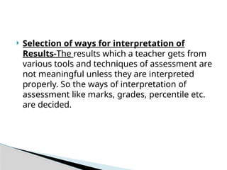  Selection of ways for interpretation of
Results-The results which a teacher gets from
various tools and techniques of assessment are
not meaningful unless they are interpreted
properly. So the ways of interpretation of
assessment like marks, grades, percentile etc.
are decided.
 