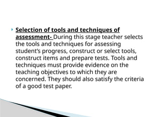  Selection of tools and techniques of
assessment- During this stage teacher selects
the tools and techniques for assessing
student’s progress, construct or select tools,
construct items and prepare tests. Tools and
techniques must provide evidence on the
teaching objectives to which they are
concerned. They should also satisfy the criteria
of a good test paper.
 