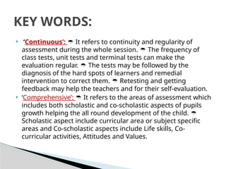  ‘Continuous’:  It refers to continuity and regularity of
assessment during the whole session. The frequency of

class tests, unit tests and terminal tests can make the
evaluation regular. The tests may be followed by the

diagnosis of the hard spots of learners and remedial
intervention to correct them. Retesting and getting

feedback may help the teachers and for their self-evaluation.
 ‘Comprehensive’: It refers to the areas of assessment which

includes both scholastic and co-scholastic aspects of pupils
growth helping the all round development of the child. 
Scholastic aspect include curricular area or subject specific
areas and Co-scholastic aspects include Life skills, Co-
curricular activities, Attitudes and Values.
KEY WORDS:
 