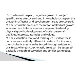  In scholastic aspect, cognitive growth in subject
specific areas are covered and in co-scholastic aspect the
growth in affective and psychomotor areas are covered.
 The scholastic areas are meant for intellectual growth
whereas co-scholastic areas are required to develop
physical growth, development of social personal
qualities, interests, attitudes and values.
 The evaluation tools and techniques used for these
two areas are entirely different in nature. For instance,
the scholastic areas can be tested through written and
oral tests, whereas co-scholastic areas can be assessed
basically through observation and similar techniques.
 