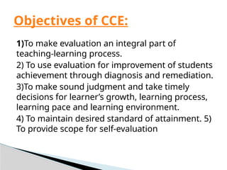 1)To make evaluation an integral part of
teaching-learning process.
2) To use evaluation for improvement of students
achievement through diagnosis and remediation.
3)To make sound judgment and take timely
decisions for learner’s growth, learning process,
learning pace and learning environment.
4) To maintain desired standard of attainment. 5)
To provide scope for self-evaluation
Objectives of CCE:
 