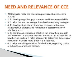  1) It helps to make the education process a student-centric
activity.
 2) To develop cognitive, psychomotor and interpersonal skills.
 3) It helps the teacher to organize effective teaching strategies.
 4) To develop students’ achievement through continuous
assessment, diagnosis and remediation, assessment in co-
scholastic area.
 5) By continuous evaluation, children can know their strength
and weakness. It provides the child a realistic self assessment of
how he/she studies. It helps a learner to determine the areas of
instruction in where more emphasis is required.
 6) It helps in making decisions for the future, regarding choice
of subjects, courses and careers.
NEED AND RELEVANCE OF CCE
 