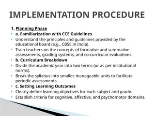 1. Planning Phase
 a. Familiarization with CCE Guidelines
 Understand the principles and guidelines provided by the
educational board (e.g., CBSE in India).
 Train teachers on the concepts of formative and summative
assessments, grading systems, and co-curricular evaluations.
 b. Curriculum Breakdown
 Divide the academic year into two terms (or as per institutional
norms).
 Break the syllabus into smaller, manageable units to facilitate
periodic assessments.
 c. Setting Learning Outcomes
 Clearly define learning objectives for each subject and grade.
 Establish criteria for cognitive, affective, and psychomotor domains.
IMPLEMENTATION PROCEDURE
 