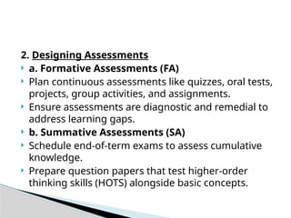2. Designing Assessments
 a. Formative Assessments (FA)
 Plan continuous assessments like quizzes, oral tests,
projects, group activities, and assignments.
 Ensure assessments are diagnostic and remedial to
address learning gaps.
 b. Summative Assessments (SA)
 Schedule end-of-term exams to assess cumulative
knowledge.
 Prepare question papers that test higher-order
thinking skills (HOTS) alongside basic concepts.
 