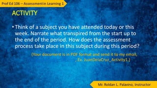 ACTIVITY
• Think of a subject you have attended today or this
week. Narrate what transpired from the start up to
the end of the period. How does the assessment
process take place in this subject during this period?
(Your document is in PDF format and send it to my email,
dhanpalavino@gmail.com, Ex. JuanDelaCruz_Activity1.)
 
