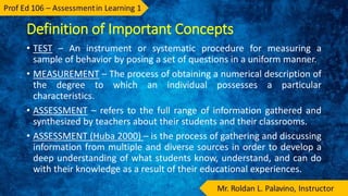 Definition of Important Concepts
• TEST – An instrument or systematic procedure for measuring a
sample of behavior by posing a set of questions in a uniform manner.
• MEASUREMENT – The process of obtaining a numerical description of
the degree to which an individual possesses a particular
characteristics.
• ASSESSMENT – refers to the full range of information gathered and
synthesized by teachers about their students and their classrooms.
• ASSESSMENT (Huba 2000) – is the process of gathering and discussing
information from multiple and diverse sources in order to develop a
deep understanding of what students know, understand, and can do
with their knowledge as a result of their educational experiences.
 
