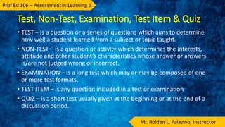 Test, Non-Test, Examination, Test Item & Quiz
• TEST – is a question or a series of questions which aims to determine
how well a student learned from a subject or topic taught.
• NON-TEST – is a question or activity which determines the interests,
attitude and other student’s characteristics whose answer or answers
is/are not judged wrong or incorrect.
• EXAMINATION – is a long test which may or may be composed of one
or more test formats.
• TEST ITEM – is any question included in a test or examination
• QUIZ – is a short test usually given at the beginning or at the end of a
discussion period.
 