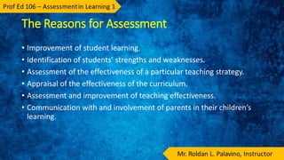 The Reasons for Assessment
• Improvement of student learning.
• Identification of students’ strengths and weaknesses.
• Assessment of the effectiveness of a particular teaching strategy.
• Appraisal of the effectiveness of the curriculum.
• Assessment and improvement of teaching effectiveness.
• Communication with and involvement of parents in their children’s
learning.
 