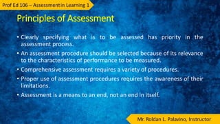 Principles of Assessment
• Clearly specifying what is to be assessed has priority in the
assessment process.
• An assessment procedure should be selected because of its relevance
to the characteristics of performance to be measured.
• Comprehensive assessment requires a variety of procedures.
• Proper use of assessment procedures requires the awareness of their
limitations.
• Assessment is a means to an end, not an end in itself.
 