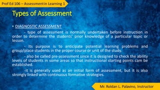 Types of Assessment
• DIAGNOSTIC ASSESSMENT
- type of assessment is normally undertaken before instruction in
order to determine the students’ prior knowledge of a particular topic or
lesson.
- Its purpose is to anticipate potential learning problems and
group/place students in the proper course or unit of the study.
- also be called pre-assessment since it is designed to check the ability
levels of students in some areas so that instructional starting points cam be
established.
-it is generally used as an initial form of assessment, but it is also
strongly linked with continuous formative strategies.
 