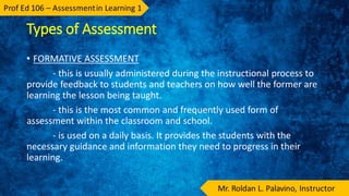 Types of Assessment
• FORMATIVE ASSESSMENT
- this is usually administered during the instructional process to
provide feedback to students and teachers on how well the former are
learning the lesson being taught.
- this is the most common and frequently used form of
assessment within the classroom and school.
- is used on a daily basis. It provides the students with the
necessary guidance and information they need to progress in their
learning.
 