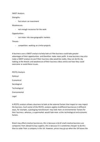 SWOT Analysis
Strengths-
- fast return on investment
Weaknesses-
- not enough resources for the work
Opportunities-
- can move into new geographic markets
Threats-
- competitors working on similar projects
A business uses a SWOT analysis to help look at if the business could take greater
advantages of their opportunities and therefore make more profit. A new business may also
make a SWOT analysis to see if their business idea would be viable, they can do this by
looking at the threats and weaknesses of their business ideas and to see how they could
overcome or avoid these issues.
PESTEL Analysis
Political
Economical
Sociological
Technological
Environmental
Legal
A PESTEL analysis allows a business to look at the external factors that impact or may impact
the business. Each sector of the PESTEL analysis applies to different businesses in different
ways, for example, a packaging manufacturer may look more at environmental factors for
their business. whereas, a supermarket would look more at the technological and economic
factors.
Brexit may affect creative businesses, this is because a lot of small creative business use
companies from abroad to buy supplies, this is because it is sometimes cheaper to do this
than to order from a company in the UK. However, prices may go up when the UK leaves the
 