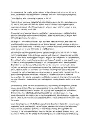 EU meaning that the smaller businesses may be forced to put their prices up, this has a
knock-on effect because they then lose customers who don’t want to pay higher prices.
Cultural policy- what is currently happening in the UK
Political- Brexit is an issue that will affect a lot of businesses in the UK, especially creative
businesses. This is because there will be a lot more issues with travelling to European
countries which could affect filming industries who may travel for short amount of time
because it is currently hassle free.
Economical- An economical issue that could affect creative businesses could be funding,
because some projects may seemlike they won’t make any money back, it may be more
difficult to get funding from banks.
Sociological- social media will have a huge impact on creative industries, this is because
small businesses can use it to advertise and receive feedback on their products or services.
However, because the site is so widely used, it can mean that there is more competition and
some reviews can be very detrimental to small businesses.
Technological- Technology can have many great advantages to businesses and can mean
that they can produce faster, and more accurate work. However, a bigger company will be
able to afford better technology meaning that they can sell each product or service cheaper.
This will badly affect smaller businesses because they won’t be able to keep up with larger
businesses or sell their products or services any cheaper or they won’t make any money.
This in turn can put them out of business. The way the consumer communicates to the
business has also changed, communication used to be very formal and done by the use of
email, letter or phone call. Whereas, social media is becoming more popular to use to
communicate such as leaving comments on pictures, or messaging the company directly, or
even facetiming in some businesses. These can also be done as an way to make the
customer feel more special because they feel like the company is listening to them, and also
because it takes less time to send a quick message than sending an email which can be quite
formal.
Environmental- There are many environmental issues currently affecting the UK, climate
change is one of them. There are many protesters in and around main cities in the UK
targeting different businesses who may not be doing their best to help the environment.
This can make for a lot of bad publicity and possibly put some businesses in a very
vulnerable position because they are being directly targeted. Some businesses may not be
able to afford to put measures in place to combat these issues and therefore they may lose
customers.
Legal- Many legal issues affect all businesses, this can be policies that protect consumers or
employees. Some measures that are put in place take away certain ways that a business
may have been able to take a shortcut in order to save money. This is good for the
consumer or the employees because it means that they will be safer. However, these cost
businesses money, and the upkeep of certain things such as safety measures continuously
 