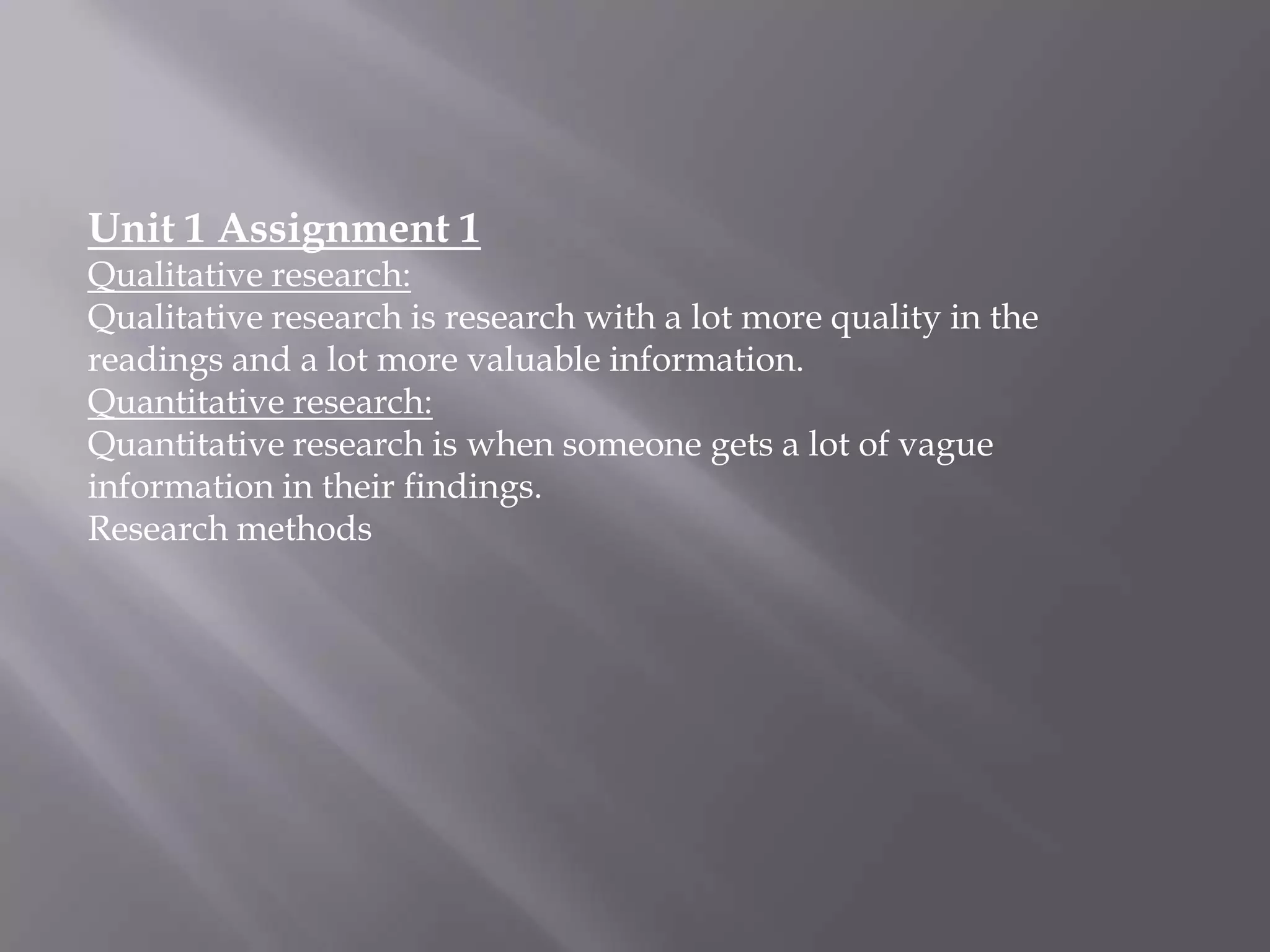 Unit 1 Assignment 1
Qualitative research:
Qualitative research is research with a lot more quality in the
readings and a lot more valuable information.
Quantitative research:
Quantitative research is when someone gets a lot of vague
information in their findings.
Research methods

 