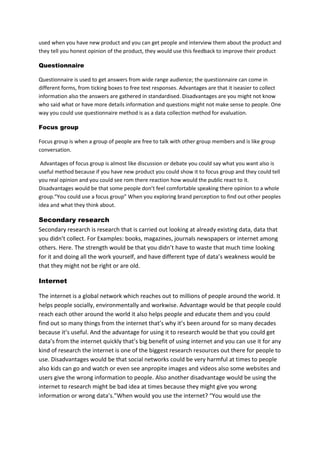 used when you have new product and you can get people and interview them about the product and
they tell you honest opinion of the product, they would use this feedback to improve their product
Questionnaire
Questionnaire is used to get answers from wide range audience; the questionnaire can come in
different forms, from ticking boxes to free text responses. Advantages are that it iseasier to collect
information also the answers are gathered in standardised. Disadvantages are you might not know
who said what or have more details information and questions might not make sense to people. One
way you could use questionnaire method is as a data collection method for evaluation.
Focus group
Focus group is when a group of people are free to talk with other group members and is like group
conversation.
Advantages of focus group is almost like discussion or debate you could say what you want also is
useful method because if you have new product you could show it to focus group and they could tell
you real opinion and you could see rom there reaction how would the public react to it.
Disadvantages would be that some people don’t feel comfortable speaking there opinion to a whole
group.“You could use a focus group” When you exploring brand perception to find out other peoples
idea and what they think about.

Secondary research
Secondary research is research that is carried out looking at already existing data, data that
you didn’t collect. For Examples: books, magazines, journals newspapers or internet among
others. Here. The strength would be that you didn’t have to waste that much time looking
for it and doing all the work yourself, and have different type of data’s weakness would be
that they might not be right or are old.
Internet
The internet is a global network which reaches out to millions of people around the world. It
helps people socially, environmentally and workwise. Advantage would be that people could
reach each other around the world it also helps people and educate them and you could
find out so many things from the internet that’s why it’s been around for so many decades
because it’s useful. And the advantage for using it to research would be that you could get
data’s from the internet quickly that’s big benefit of using internet and you can use it for any
kind of research the internet is one of the biggest research resources out there for people to
use. Disadvantages would be that social networks could be very harmful at times to people
also kids can go and watch or even see anpropite images and videos also some websites and
users give the wrong information to people. Also another disadvantage would be using the
internet to research might be bad idea at times because they might give you wrong
information or wrong data’s.”When would you use the internet? “You would use the

 