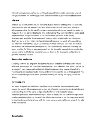 internet when your researching for anything, because the internet is worldwide network
and you could find out anything you want from the internet is good resource to research.
Library
A library is a room full of books and films and studies material for the public and students
it’s to help and educate people if the cants effort to buy the stuff they could borrow it.
Advantages are that the library offers great resources to students and gives them space to
study and they can borrow books and films and anything they want from library also is good
way to research and you could find all the resource that you want in the library.
Disadvantages: would be that the research that you might be looking for are bit old and
data’s are old to or they might not have the type of resource you want. When would you
use interview method? You would use interview method when you have new product and
you want to ask someone about the product. You use the library when you’relooking for
books reaching for things or even get data’s from the library for example in our media class
we was told to find historical book and we went down to the library and we found it, its
good for resources like that
Searching archives
Searching archives is a long term device that has tapes and other stuff backup for future
reference. Advantages are that data is already collect so it takes less time and it’s backed up
so you don’t have to worry about losing it. Disadvantages are that you can’t handle the
variables and some data’s may be missing and information can be old and not updated. You
would use searching archives when you’re researching for history and trying to find out
things.
Newspapers
Is a paper that goes worldwide and is publication of unstapled sheets containing news
around the world? Advantages would be that lots of people can improve the knowledge and
understanding about the world and get lots of different kind of jobs for people.
Disadvantages would be environmentally its waste of paper, and the text of writing is really
small so people with bad eye site won’t be able to see example to use the newspaper would
be to check the weather and keep with the news, some people might even research for jobs
in the newspapers.

Conclusion

 
