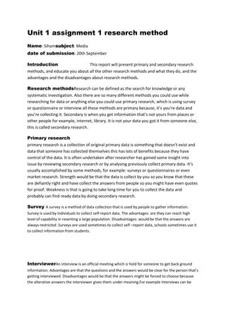 Unit 1 assignment 1 research method
Name: Sihamsubject: Media
date of submission: 20th September
Introduction
This report will present primary and secondary research
methods, and educate you about all the other research methods and what they do, and the
advantages and the disadvantages about research methods.
Research methodsResearch can be defined as the search for knowledge or any
systematic investigation. Also there are so many different methods you could use while
researching for data or anything else you could use primary research, which is using survey
or questionnaire or interview all these methods are primary because, it’s you’re data and
you’re collecting it. Secondary is when you get information that’s not yours from places or
other people for example, internet, library. It is not your data you got it from someone else,
this is called secondary research.
Primary research
primary research is a collection of original primary data is something that doesn’t exist and
data that someone has collected themselves this has lots of benefits because they have
control of the data. It is often undertaken after researcher has gained some insight into
issue by reviewing secondary research or by analysing previously collect primary data. It’s
usually accomplished by some methods, for example: surveys or questionnaires or even
market research. Strength would be that the data is collect by you so you know that these
are defiantly right and have collect the answers from people so you might have even quotes
for proof. Weakness is that is going to take long time for you to collect the data and
probably can find ready data by doing secondary research.
Survey A survey is a method of data collection that is used by people to gather information.
Survey is used by individuals to collect self-report data. The advantages: are they can reach high
level of capability in resenting a large population. Disadvantages: would be that the answers are
always restricted .Surveys are used sometimes to collect self –report data, schools sometimes use it
to collect information from students.

InterviewerAn interview is an official meeting which is hold for someone to get back ground
information. Advantages are that the questions and the answers would be clear for the person that’s
getting interviewed. Disadvantages would be that the answers might be forced to choose because
the alterative answers the interviewer gives them under meaning.For example Interviews can be

 