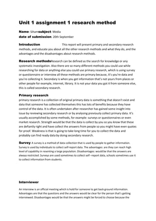 Unit 1 assignment 1 research method
Name: Sihamsubject: Media
date of submission: 20th September
Introduction
This report will present primary and secondary research
methods, and educate you about all the other research methods and what they do, and the
advantages and the disadvantages about research methods.
Research methodsResearch can be defined as the search for knowledge or any
systematic investigation. Also there are so many different methods you could use while
researching for data or anything else you could use primary research, which is using survey
or questionnaire or interview all these methods are primary because, it’s you’re data and
you’re collecting it. Secondary is when you get information that’s not yours from places or
other people for example, internet, library. It is not your data you got it from someone else,
this is called secondary research.
Primary research
primary research is a collection of original primary data is something that doesn’t exist and
data that someone has collected themselves this has lots of benefits because they have
control of the data. It is often undertaken after researcher has gained some insight into
issue by reviewing secondary research or by analysing previously collect primary data. It’s
usually accomplished by some methods, for example: surveys or questionnaires or even
market research. Strength would be that the data is collect by you so you know that these
are defiantly right and have collect the answers from people so you might have even quotes
for proof. Weakness is that is going to take long time for you to collect the data and
probably can find ready data by doing secondary research.
Survey A survey is a method of data collection that is used by people to gather information.
Survey is used by individuals to collect self-report data. The advantages: are they can reach high
level of capability in resenting a large population. Disadvantages: would be that the answers are
always restricted .Surveys are used sometimes to collect self –report data, schools sometimes use it
to collect information from students.

Interviewer
An interview is an official meeting which is hold for someone to get back ground information.
Advantages are that the questions and the answers would be clear for the person that’s getting
interviewed. Disadvantages would be that the answers might be forced to choose because the

 