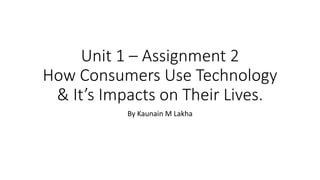 Unit 1 – Assignment 2
How Consumers Use Technology
& It’s Impacts on Their Lives.
By Kaunain M Lakha
 