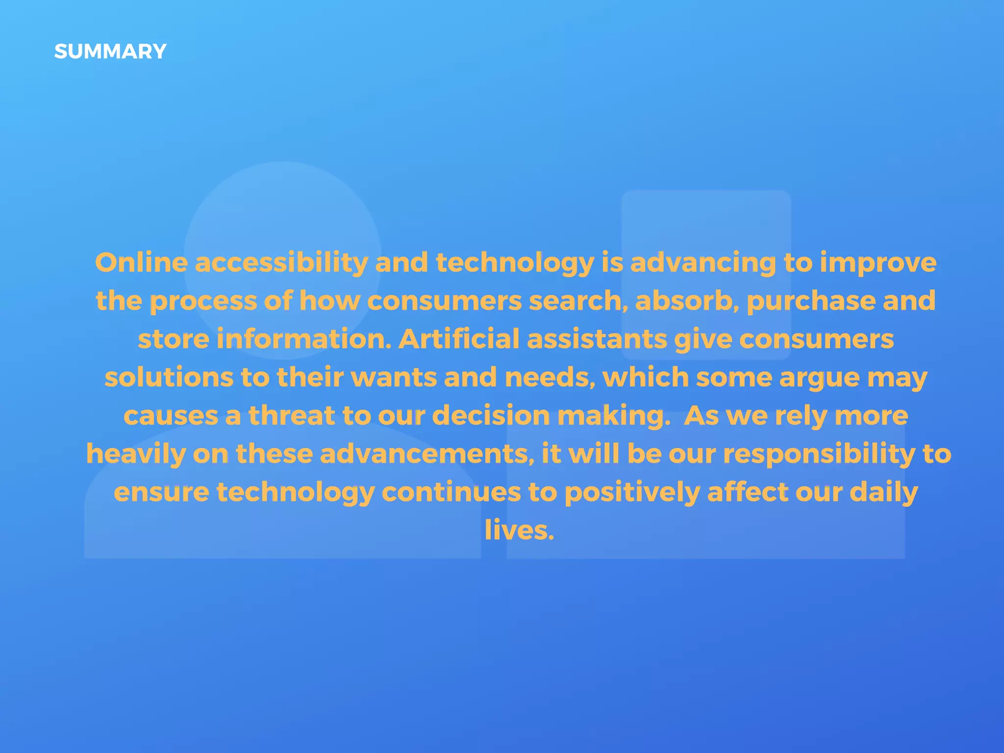 Online accessibility and technology is advancing to improve
the process of how consumers search, absorb, purchase and
store information. Artificial assistants give consumers
solutions to their wants and needs, which some argue may
causes a threat to our decision making. As we rely more
heavily on these advancements, it will be our responsibility to
ensure technology continues to positively affect our daily
lives.
SUMMARY
 