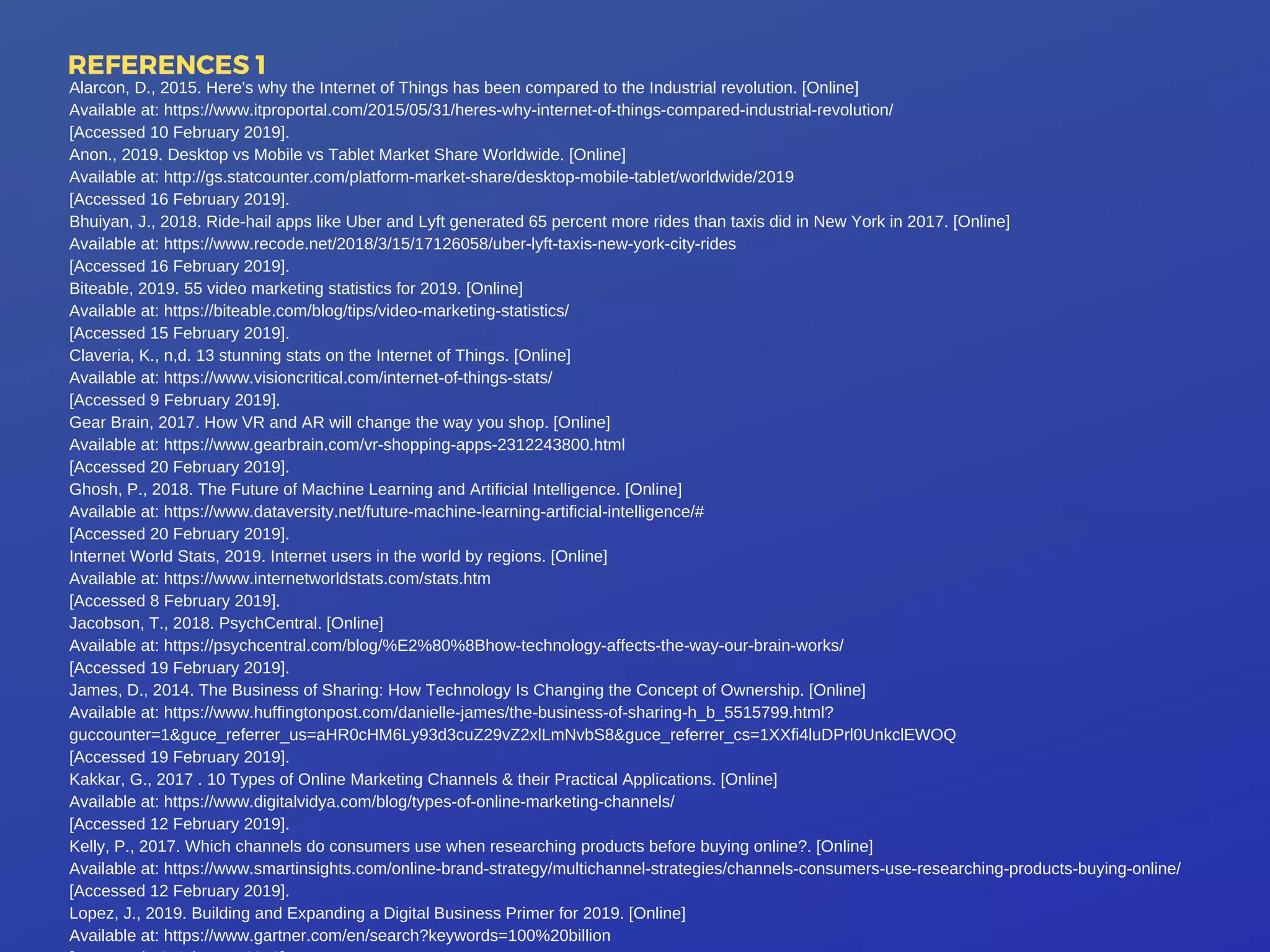 REFERENCES 1
Alarcon, D., 2015. Here's why the Internet of Things has been compared to the Industrial revolution. [Online]
Available at: https://www.itproportal.com/2015/05/31/heres-why-internet-of-things-compared-industrial-revolution/
[Accessed 10 February 2019].
Anon., 2019. Desktop vs Mobile vs Tablet Market Share Worldwide. [Online]
Available at: http://gs.statcounter.com/platform-market-share/desktop-mobile-tablet/worldwide/2019
[Accessed 16 February 2019].
Bhuiyan, J., 2018. Ride-hail apps like Uber and Lyft generated 65 percent more rides than taxis did in New York in 2017. [Online]
Available at: https://www.recode.net/2018/3/15/17126058/uber-lyft-taxis-new-york-city-rides
[Accessed 16 February 2019].
Biteable, 2019. 55 video marketing statistics for 2019. [Online]
Available at: https://biteable.com/blog/tips/video-marketing-statistics/
[Accessed 15 February 2019].
Claveria, K., n,d. 13 stunning stats on the Internet of Things. [Online]
Available at: https://www.visioncritical.com/internet-of-things-stats/
[Accessed 9 February 2019].
Gear Brain, 2017. How VR and AR will change the way you shop. [Online]
Available at: https://www.gearbrain.com/vr-shopping-apps-2312243800.html
[Accessed 20 February 2019].
Ghosh, P., 2018. The Future of Machine Learning and Artificial Intelligence. [Online]
Available at: https://www.dataversity.net/future-machine-learning-artificial-intelligence/#
[Accessed 20 February 2019].
Internet World Stats, 2019. Internet users in the world by regions. [Online]
Available at: https://www.internetworldstats.com/stats.htm
[Accessed 8 February 2019].
Jacobson, T., 2018. PsychCentral. [Online]
Available at: https://psychcentral.com/blog/%E2%80%8Bhow-technology-affects-the-way-our-brain-works/
[Accessed 19 February 2019].
James, D., 2014. The Business of Sharing: How Technology Is Changing the Concept of Ownership. [Online]
Available at: https://www.huffingtonpost.com/danielle-james/the-business-of-sharing-h_b_5515799.html?
guccounter=1&guce_referrer_us=aHR0cHM6Ly93d3cuZ29vZ2xlLmNvbS8&guce_referrer_cs=1XXfi4luDPrl0UnkclEWOQ
[Accessed 19 February 2019].
Kakkar, G., 2017 . 10 Types of Online Marketing Channels & their Practical Applications. [Online]
Available at: https://www.digitalvidya.com/blog/types-of-online-marketing-channels/
[Accessed 12 February 2019].
Kelly, P., 2017. Which channels do consumers use when researching products before buying online?. [Online]
Available at: https://www.smartinsights.com/online-brand-strategy/multichannel-strategies/channels-consumers-use-researching-products-buying-online/
[Accessed 12 February 2019].
Lopez, J., 2019. Building and Expanding a Digital Business Primer for 2019. [Online]
Available at: https://www.gartner.com/en/search?keywords=100%20billion
 