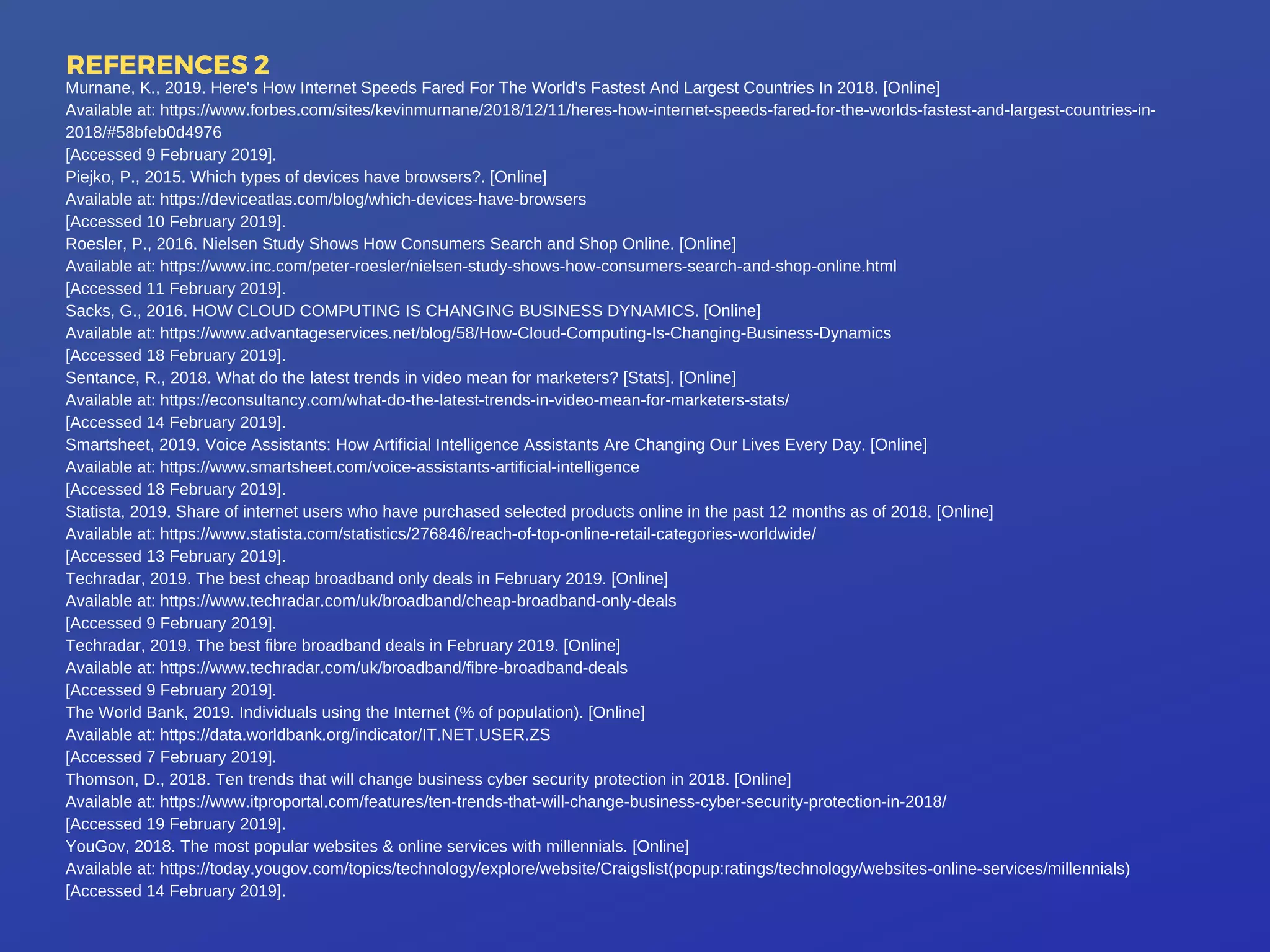 REFERENCES 2
Murnane, K., 2019. Here's How Internet Speeds Fared For The World's Fastest And Largest Countries In 2018. [Online]
Available at: https://www.forbes.com/sites/kevinmurnane/2018/12/11/heres-how-internet-speeds-fared-for-the-worlds-fastest-and-largest-countries-in-
2018/#58bfeb0d4976
[Accessed 9 February 2019].
Piejko, P., 2015. Which types of devices have browsers?. [Online]
Available at: https://deviceatlas.com/blog/which-devices-have-browsers
[Accessed 10 February 2019].
Roesler, P., 2016. Nielsen Study Shows How Consumers Search and Shop Online. [Online]
Available at: https://www.inc.com/peter-roesler/nielsen-study-shows-how-consumers-search-and-shop-online.html
[Accessed 11 February 2019].
Sacks, G., 2016. HOW CLOUD COMPUTING IS CHANGING BUSINESS DYNAMICS. [Online]
Available at: https://www.advantageservices.net/blog/58/How-Cloud-Computing-Is-Changing-Business-Dynamics
[Accessed 18 February 2019].
Sentance, R., 2018. What do the latest trends in video mean for marketers? [Stats]. [Online]
Available at: https://econsultancy.com/what-do-the-latest-trends-in-video-mean-for-marketers-stats/
[Accessed 14 February 2019].
Smartsheet, 2019. Voice Assistants: How Artificial Intelligence Assistants Are Changing Our Lives Every Day. [Online]
Available at: https://www.smartsheet.com/voice-assistants-artificial-intelligence
[Accessed 18 February 2019].
Statista, 2019. Share of internet users who have purchased selected products online in the past 12 months as of 2018. [Online]
Available at: https://www.statista.com/statistics/276846/reach-of-top-online-retail-categories-worldwide/
[Accessed 13 February 2019].
Techradar, 2019. The best cheap broadband only deals in February 2019. [Online]
Available at: https://www.techradar.com/uk/broadband/cheap-broadband-only-deals
[Accessed 9 February 2019].
Techradar, 2019. The best fibre broadband deals in February 2019. [Online]
Available at: https://www.techradar.com/uk/broadband/fibre-broadband-deals
[Accessed 9 February 2019].
The World Bank, 2019. Individuals using the Internet (% of population). [Online]
Available at: https://data.worldbank.org/indicator/IT.NET.USER.ZS
[Accessed 7 February 2019].
Thomson, D., 2018. Ten trends that will change business cyber security protection in 2018. [Online]
Available at: https://www.itproportal.com/features/ten-trends-that-will-change-business-cyber-security-protection-in-2018/
[Accessed 19 February 2019].
YouGov, 2018. The most popular websites & online services with millennials. [Online]
Available at: https://today.yougov.com/topics/technology/explore/website/Craigslist(popup:ratings/technology/websites-online-services/millennials)
[Accessed 14 February 2019].
 