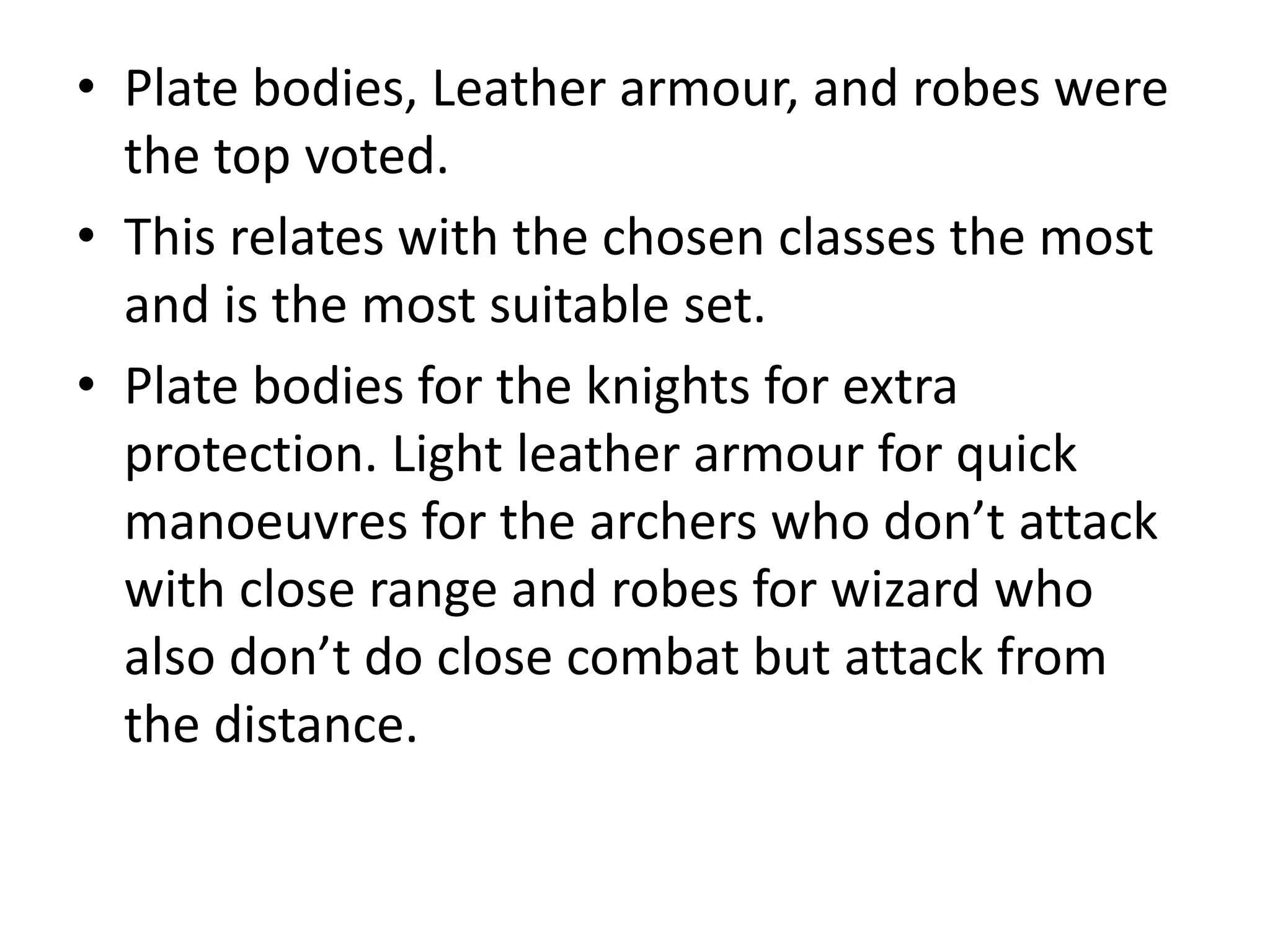 • Plate bodies, Leather armour, and robes were
the top voted.
• This relates with the chosen classes the most
and is the most suitable set.
• Plate bodies for the knights for extra
protection. Light leather armour for quick
manoeuvres for the archers who don’t attack
with close range and robes for wizard who
also don’t do close combat but attack from
the distance.
 