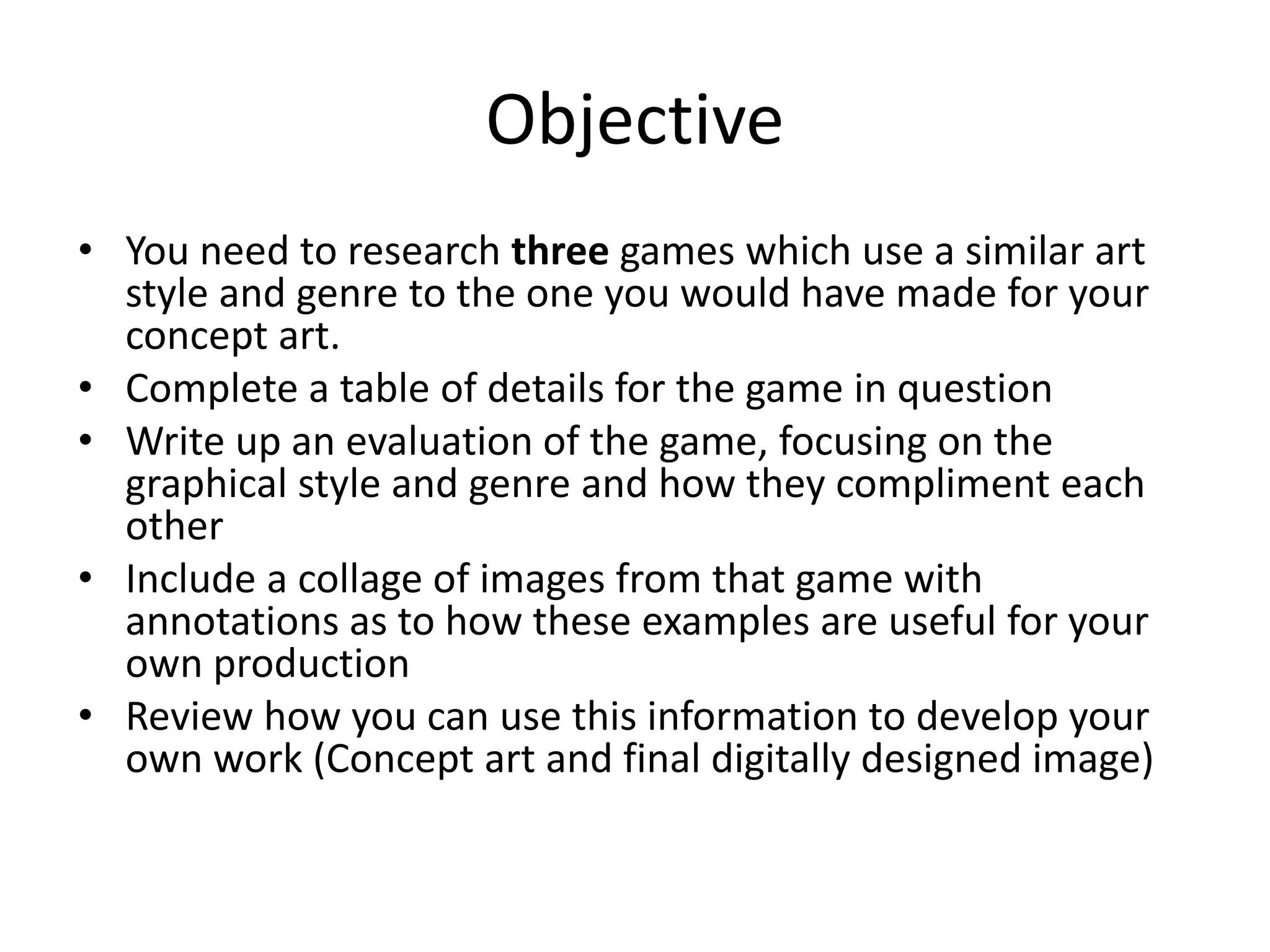 Objective
• You need to research three games which use a similar art
style and genre to the one you would have made for your
concept art.
• Complete a table of details for the game in question
• Write up an evaluation of the game, focusing on the
graphical style and genre and how they compliment each
other
• Include a collage of images from that game with
annotations as to how these examples are useful for your
own production
• Review how you can use this information to develop your
own work (Concept art and final digitally designed image)
 