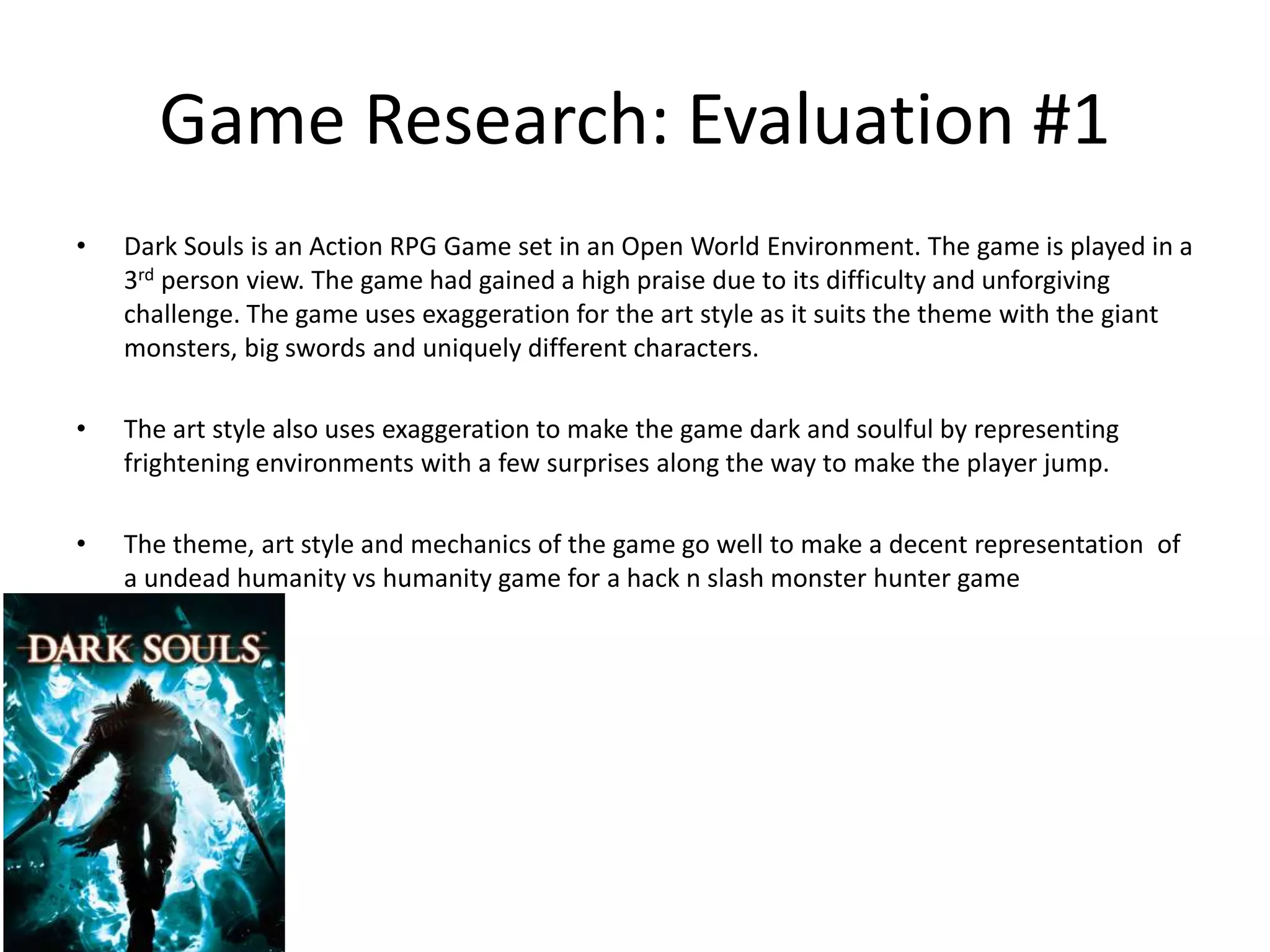 Game Research: Evaluation #1
• Dark Souls is an Action RPG Game set in an Open World Environment. The game is played in a
3rd person view. The game had gained a high praise due to its difficulty and unforgiving
challenge. The game uses exaggeration for the art style as it suits the theme with the giant
monsters, big swords and uniquely different characters.
• The art style also uses exaggeration to make the game dark and soulful by representing
frightening environments with a few surprises along the way to make the player jump.
• The theme, art style and mechanics of the game go well to make a decent representation of
a undead humanity vs humanity game for a hack n slash monster hunter game
 