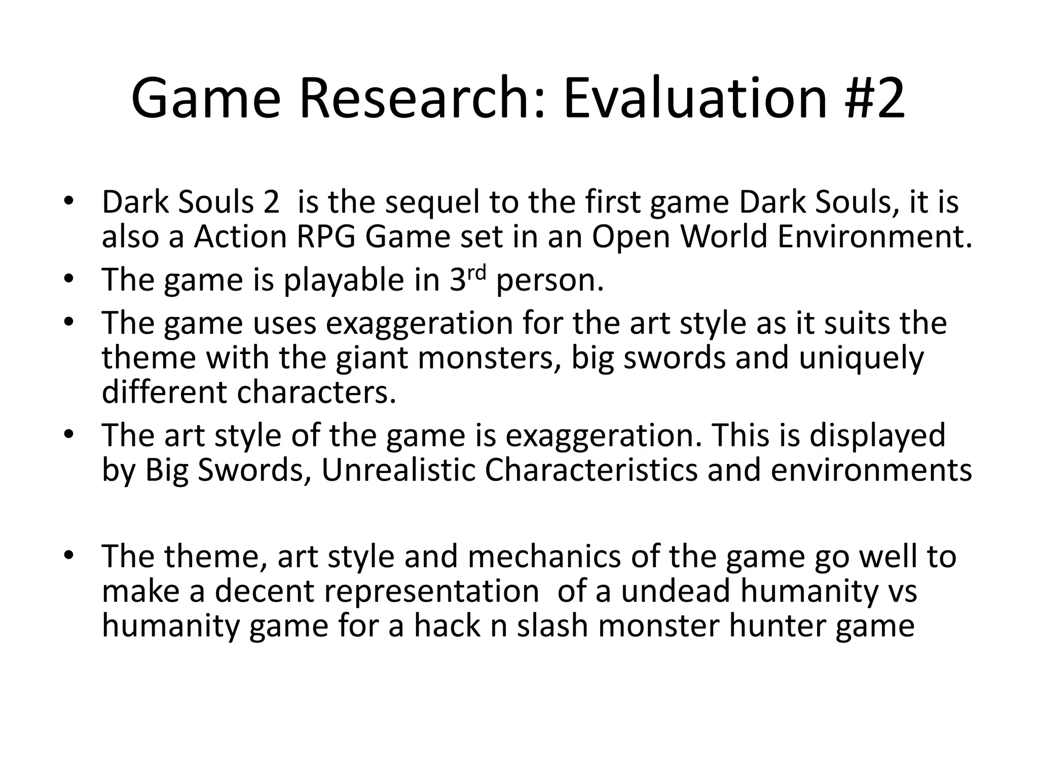 Game Research: Evaluation #2
• Dark Souls 2 is the sequel to the first game Dark Souls, it is
also a Action RPG Game set in an Open World Environment.
• The game is playable in 3rd person.
• The game uses exaggeration for the art style as it suits the
theme with the giant monsters, big swords and uniquely
different characters.
• The art style of the game is exaggeration. This is displayed
by Big Swords, Unrealistic Characteristics and environments
• The theme, art style and mechanics of the game go well to
make a decent representation of a undead humanity vs
humanity game for a hack n slash monster hunter game
 