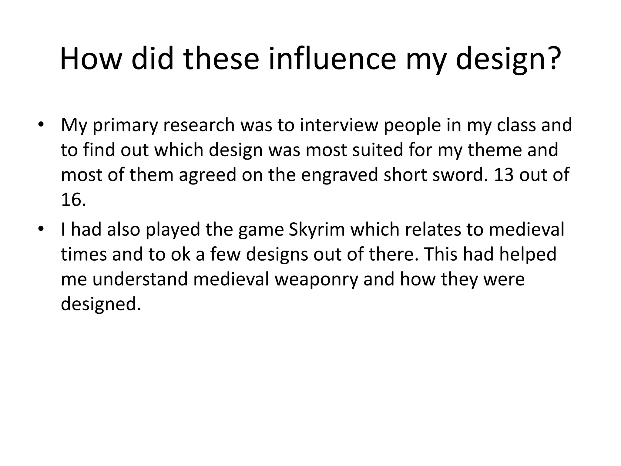 How did these influence my design?
• My primary research was to interview people in my class and
to find out which design was most suited for my theme and
most of them agreed on the engraved short sword. 13 out of
16.
• I had also played the game Skyrim which relates to medieval
times and to ok a few designs out of there. This had helped
me understand medieval weaponry and how they were
designed.
 