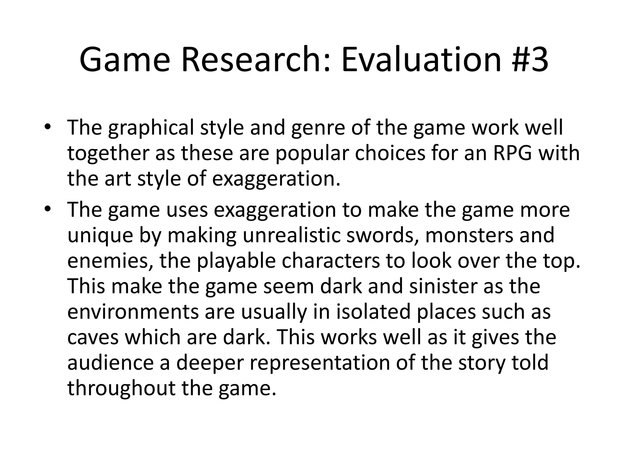 Game Research: Evaluation #3
• The graphical style and genre of the game work well
together as these are popular choices for an RPG with
the art style of exaggeration.
• The game uses exaggeration to make the game more
unique by making unrealistic swords, monsters and
enemies, the playable characters to look over the top.
This make the game seem dark and sinister as the
environments are usually in isolated places such as
caves which are dark. This works well as it gives the
audience a deeper representation of the story told
throughout the game.
 