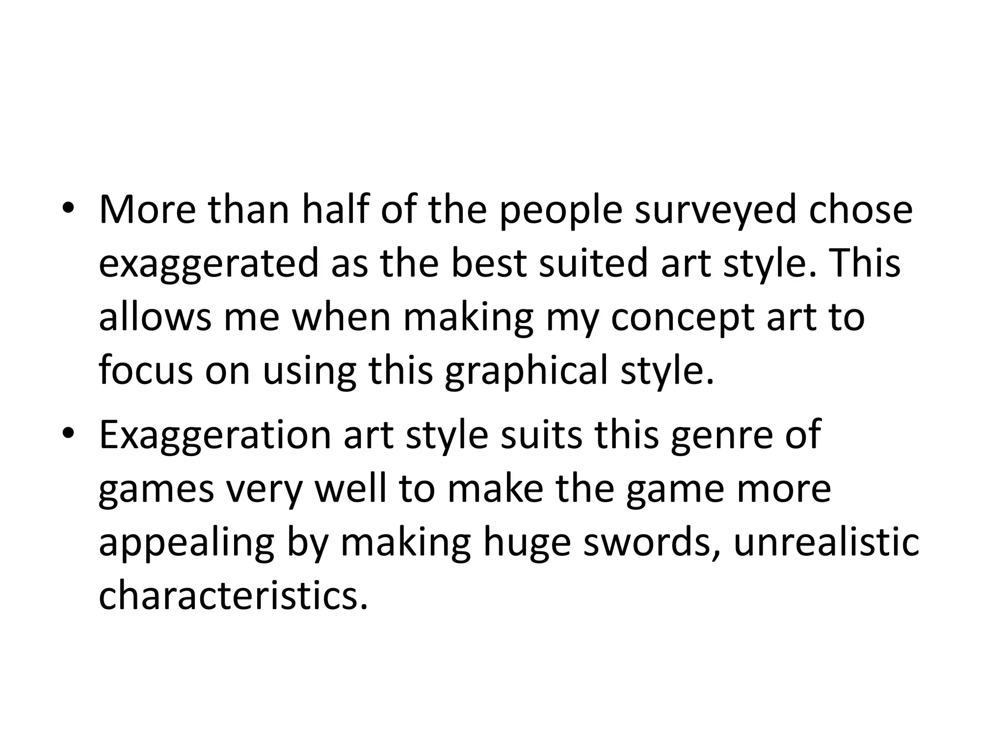 • More than half of the people surveyed chose
exaggerated as the best suited art style. This
allows me when making my concept art to
focus on using this graphical style.
• Exaggeration art style suits this genre of
games very well to make the game more
appealing by making huge swords, unrealistic
characteristics.
 