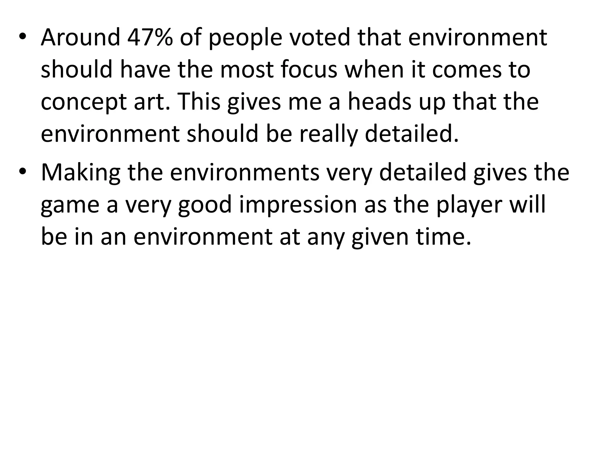 • Around 47% of people voted that environment
should have the most focus when it comes to
concept art. This gives me a heads up that the
environment should be really detailed.
• Making the environments very detailed gives the
game a very good impression as the player will
be in an environment at any given time.
 