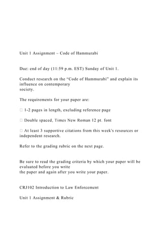 Unit 1 Assignment – Code of Hammurabi
Due: end of day (11:59 p.m. EST) Sunday of Unit 1.
Conduct research on the “Code of Hammurabi” and explain its
influence on contemporary
society.
The requirements for your paper are:
-2 pages in length, excluding reference page
independent research.
Refer to the grading rubric on the next page.
Be sure to read the grading criteria by which your paper will be
evaluated before you write
the paper and again after you write your paper.
CRJ102 Introduction to Law Enforcement
Unit 1 Assignment & Rubric
 