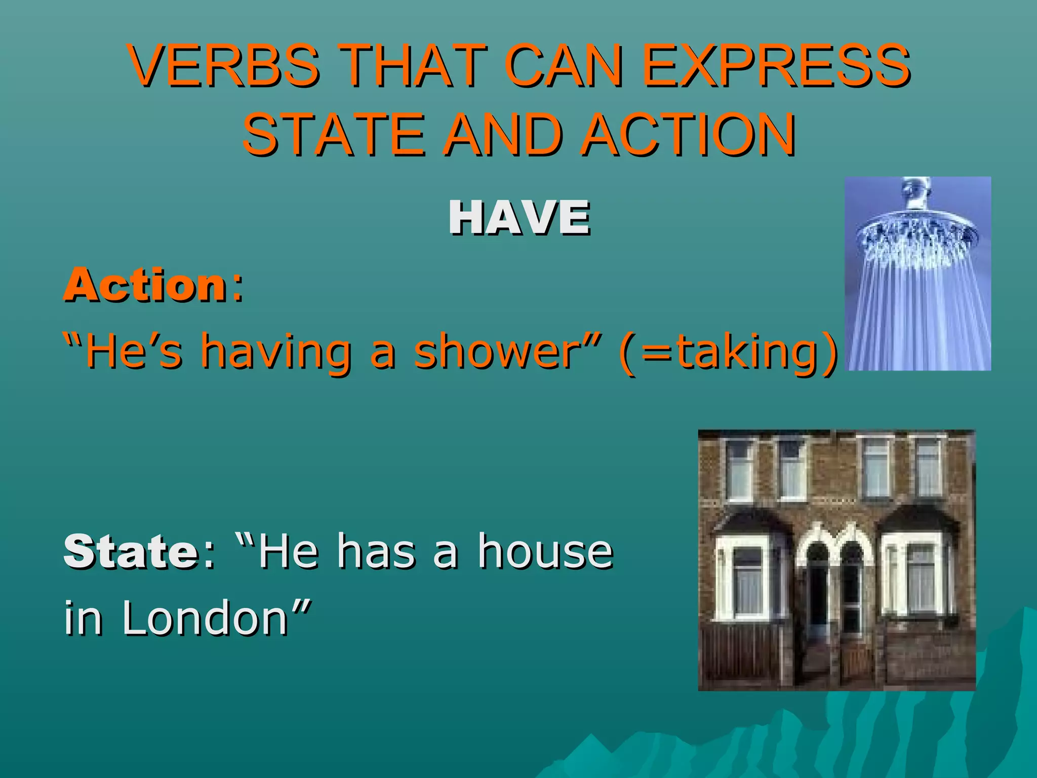 VERBS THAT CAN EXPRESSVERBS THAT CAN EXPRESS
STATE AND ACTIONSTATE AND ACTION
HAVEHAVE
ActionAction::
““He’s having a shower” (=taking)He’s having a shower” (=taking)
StateState: “He has a house: “He has a house
in London”in London”
 