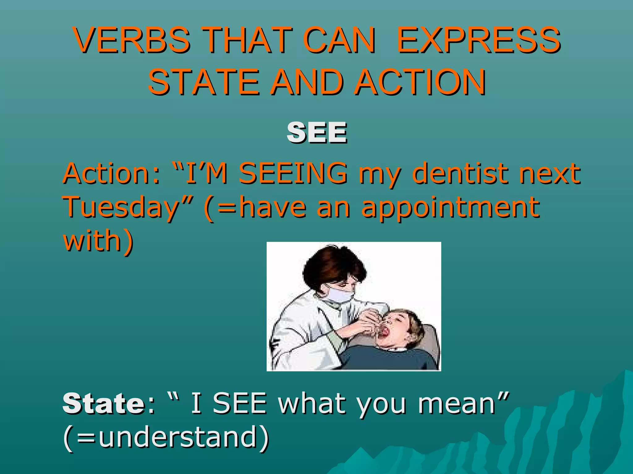 VERBS THAT CAN EXPRESSVERBS THAT CAN EXPRESS
STATE AND ACTIONSTATE AND ACTION
SEESEE
Action: “I’M SEEING my dentist nextAction: “I’M SEEING my dentist next
Tuesday” (=have an appointmentTuesday” (=have an appointment
with)with)
StateState: “ I SEE what you mean”: “ I SEE what you mean”
(=understand)(=understand)
 